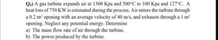 Q.) A gas turbine expands air at 1300 Kpa and 500°C to 100 Kpa and 127°C. A
heat loss of 750 KW is estimated during the process. Air enters the turbine through
a 0.2 m opening with an average velocity of 40 m/s, and exhausts through a I m
opening. Neglect any potential energy. Determine
a) The mass flow rate of air through the turbine.
b) The power produced by the turbine.
