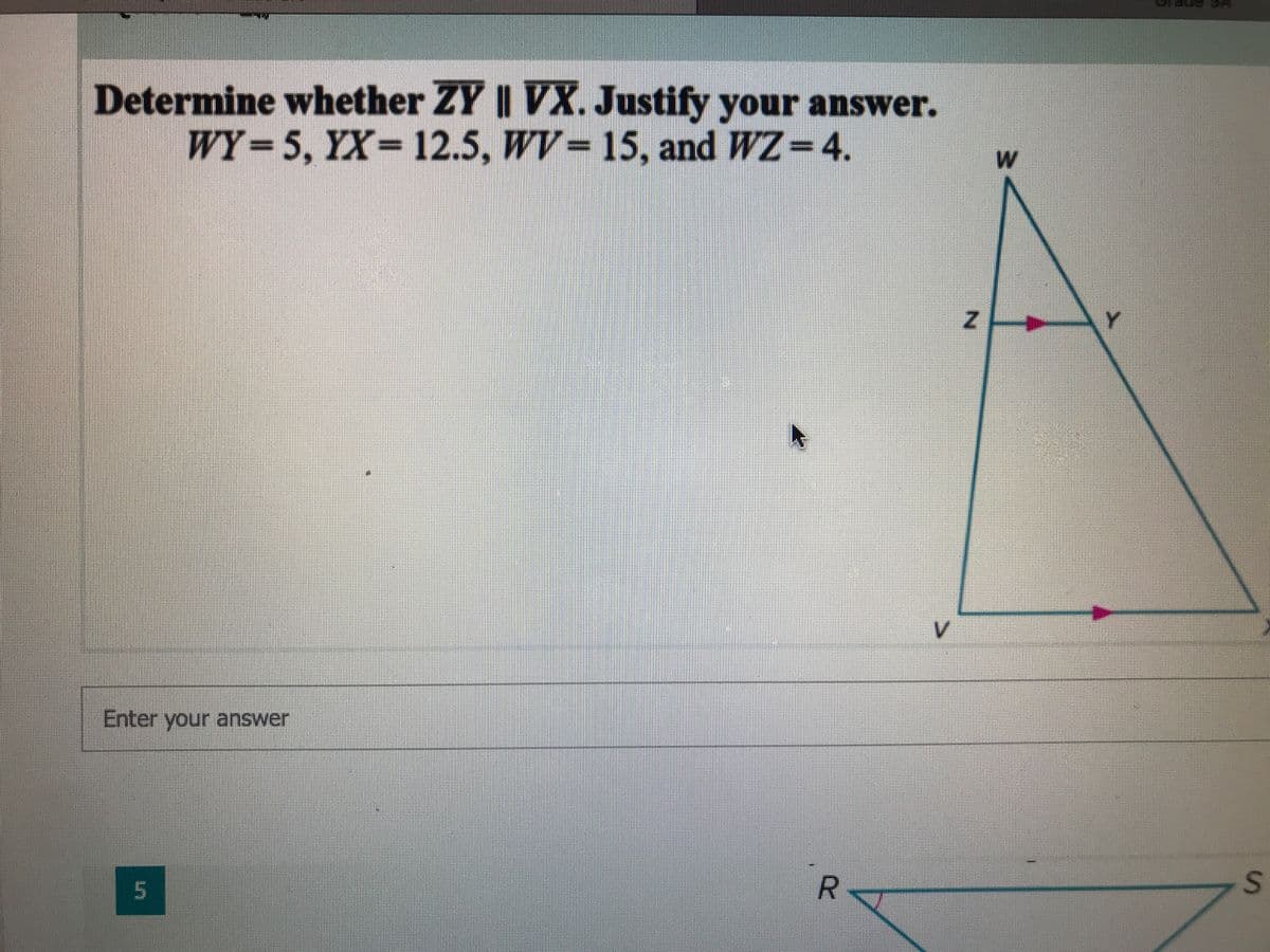 Determine whether ZY || VX. Justify your answer.
WY= 5, YX= 12.5, WV= 15, and WZ=4.
V.
Enter your answer
5
R
