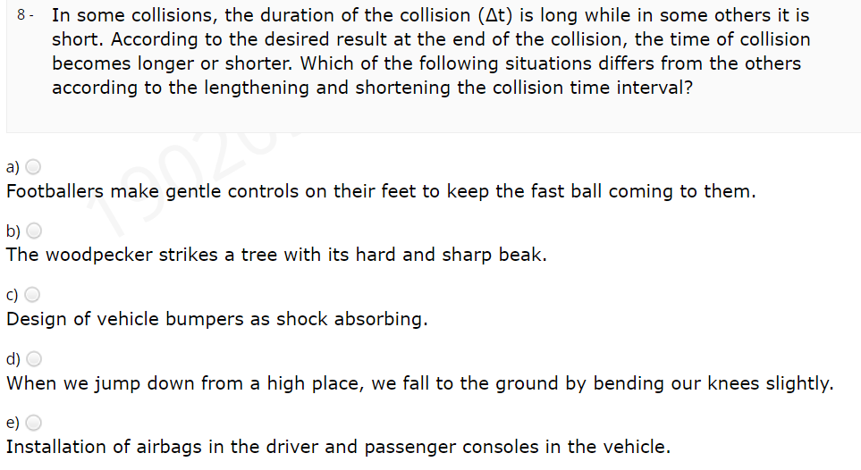 In some collisions, the duration of the collision (At) is long while in some others it is
short. According to the desired result at the end of the collision, the time of collision
becomes longer or shorter. Which of the following situations differs from the others
according to the lengthening and shortening the collision time interval?
8 -
a) O
Footballers make gentle controls on their feet to keep the fast ball coming to them.
b) O
The woodpecker strikes a tree with its hard and sharp beak.
c) O
Design of vehicle bumpers as shock absorbing.
d) O
When we jump down from a high place, we fall to the ground by bending our knees slightly.
e) O
Installation of airbags in the driver and passenger consoles in the vehicle.
