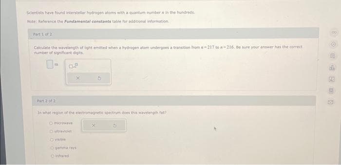 Scientists have found interstellar hydrogen atoms with a quantum number in the hundreds
Note: Reference the Fundamental constants table for additional information.
Part 1 of 2
Calculate the wavelength of light emitted when a hydrogen atom undergoes a transition from -217 to n-216. Be sure your answer has the correct
number of significant digits.
0.9
m
Part 2 of 2
In what region of the electromagnetic spectrum does this wavelength fall?
Omicrowave
ultraviolet
Ovisible
O gamma rays
O infrared
A
A
M