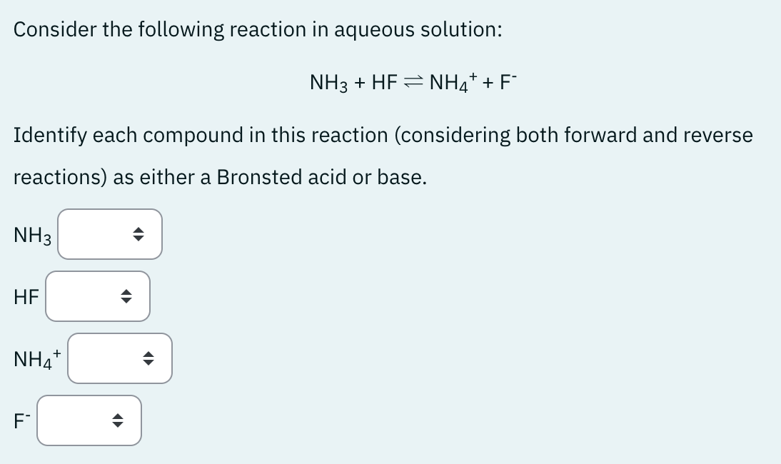 Consider the following reaction in aqueous solution:
+
NH3 + HF = NH4* + F*
Identify each compound in this reaction (considering both forward and reverse
reactions) as either a Bronsted acid or base.
NH3
HF
NH4+
F