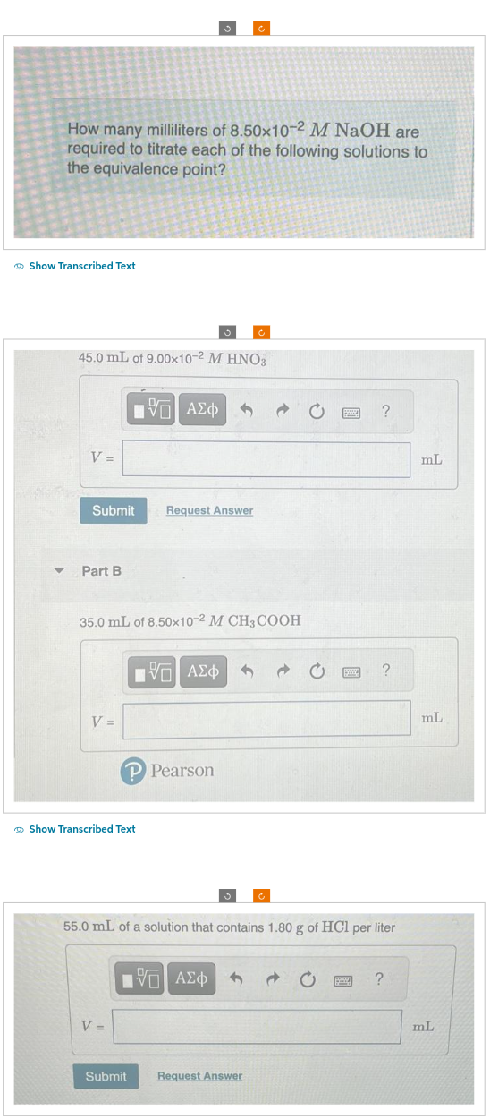How many milliliters of 8.50x10-2 M NaOH are
required to titrate each of the following solutions to
the equivalence point?
Show Transcribed Text
V =
45.0 mL of 9.00x10-² M HNO3
Submit
▾ Part B
V =
—| ΑΣΦ
35.0 mL of 8.50x10-2 M CH3COOH
Show Transcribed Text
V =
Request Answer
IVE ΑΣΦ
P Pearson
Submit
C
IVE ΑΣΦ
Ĉ
Request Answer
55.0 mL of a solution that contains 1.80 g of HCl per liter
www ?
SW
?
?
mL
mL
mL