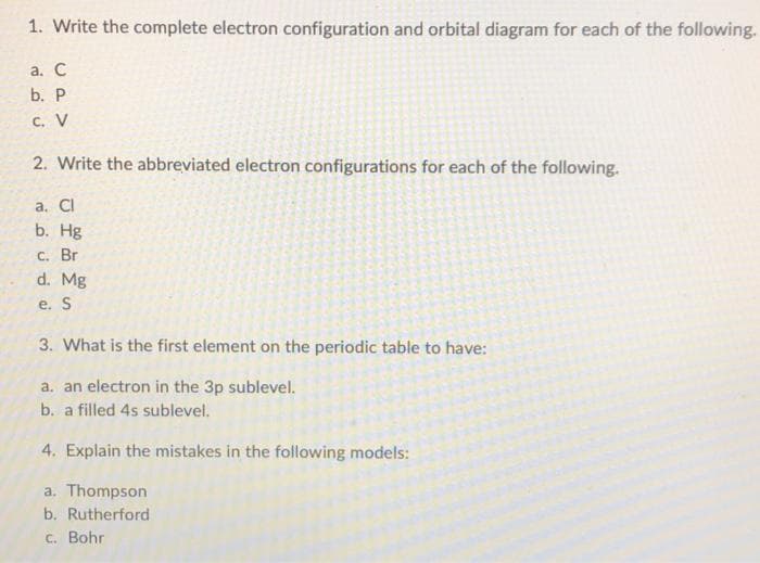 1. Write the complete electron configuration and orbital diagram for each of the following.
a. C
b. P
C. V
2. Write the abbreviated electron configurations for each of the following.
a. Cl
b. Hg
c. Br
d. Mg
e. S
3. What is the first element on the periodic table to have:
a. an electron in the 3p sublevel.
b. a filled 4s sublevel.
4. Explain the mistakes in the following models:
a. Thompson
b. Rutherford
c. Bohr