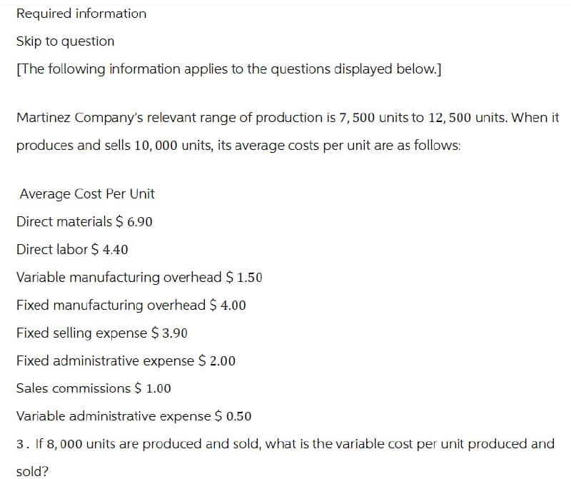 Required information
Skip to question
[The following information applies to the questions displayed below.]
Martinez Company's relevant range of production is 7,500 units to 12,500 units. When it
produces and sells 10,000 units, its average costs per unit are as follows:
Average Cost Per Unit
Direct materials $ 6.90
Direct labor $4.40
Variable manufacturing overhead $ 1.50
Fixed manufacturing overhead $ 4.00
Fixed selling expense $ 3.90
Fixed administrative expense $ 2.00
Sales commissions $ 1.00
Variable administrative expense $ 0.50
3. If 8,000 units are produced and sold, what is the variable cost per unit produced and
sold?