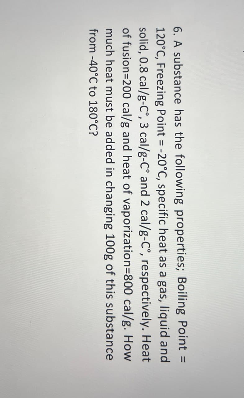 6. A substance has the following properties; Boiling Point =
120°C, Freezing Point = -20°C, specific heat as a gas, liquid and
solid, 0.8 cal/g-C°, 3 cal/g-C° and 2 cal/g-C°, respectively. Heat
of fusion=200 cal/g and heat of vaporization=800 cal/g. How
much heat must be added in changing 100g of this substance
from -40°C to 180°C?