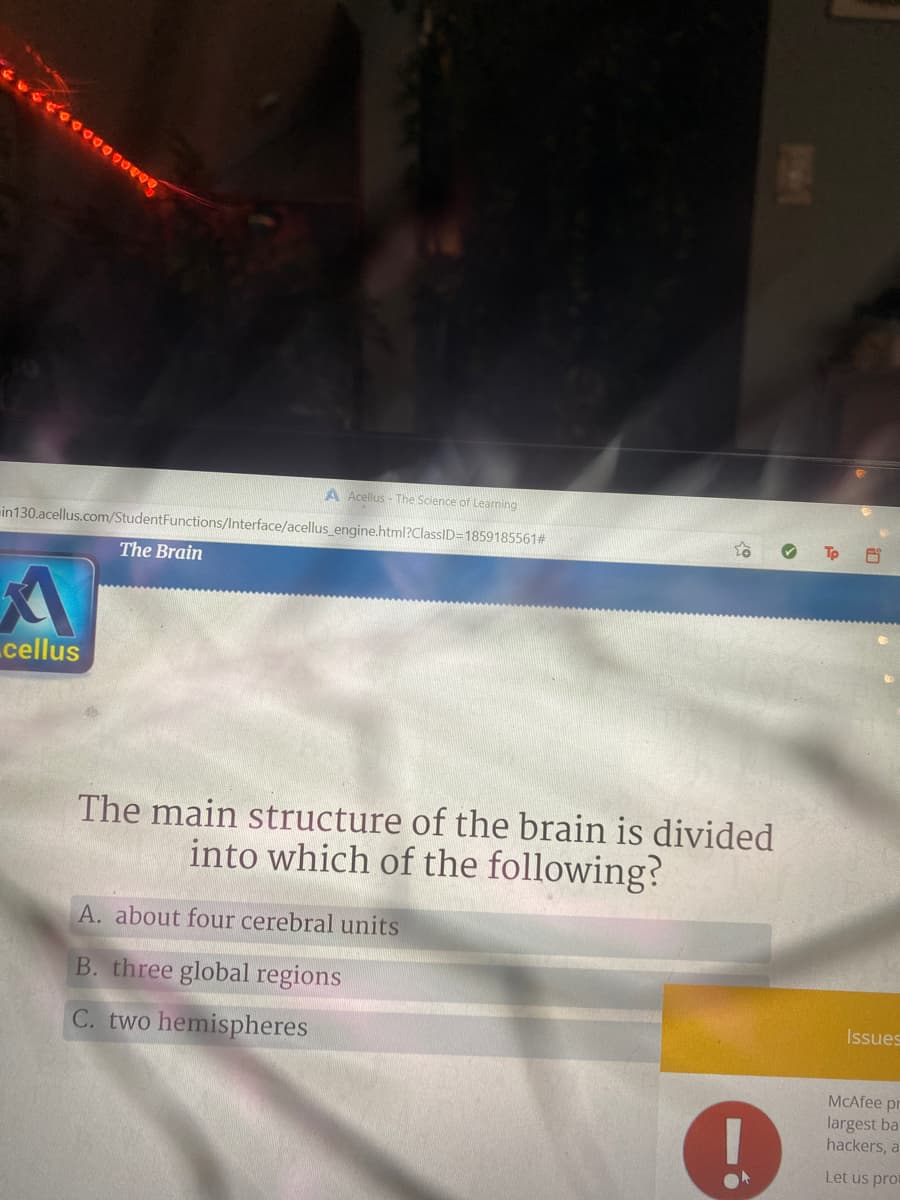 A Acellus - The Science of Learning
in130.acellus.com/StudentFunctions/Interface/acellus engine.html?ClassID=1859185561#
The Brain
cellus
The main structure of the brain is divided
into which of the following?
A. about four cerebral units
B. three global regions
Issues
C. two hemispheres
MCAfee pr
largest ba
hackers, a
Let us pro
PHE
