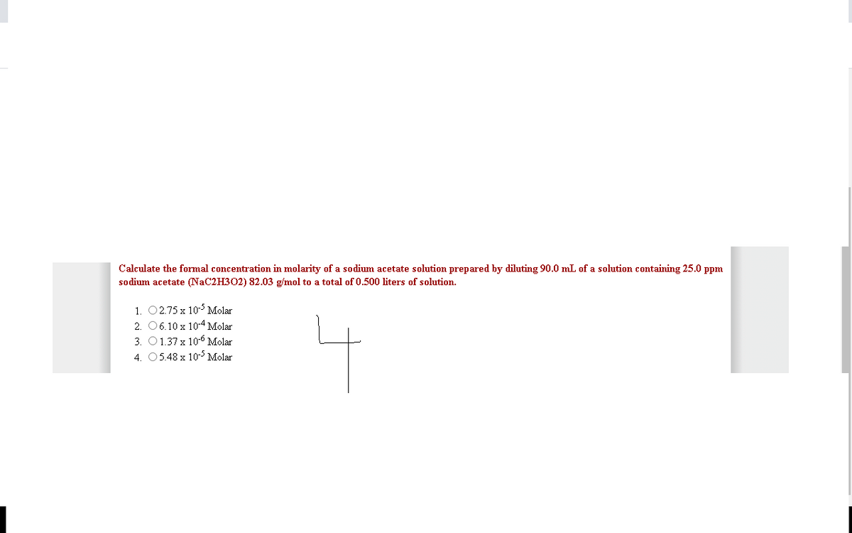 Calculate the formal concentration in molarity of a sodium acetate solution prepared by diluting 90.0 mL of a solution containing 25.0 ppm
sodium acetate (NaC2H302) 82.03 g/mol to a total of 0.500 liters of solution.
1. 02.75 x 10 Molar
2. 06.10 x 10-4 Molar
3. O1.37 x 10-6 Molar
4. 05.48 x 10-5 Molar
