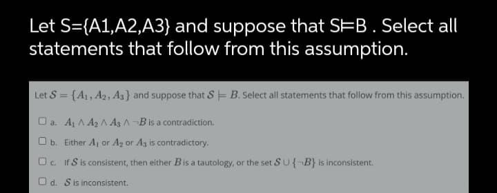 Let S={A1,A2,A3} and suppose that SEB. Select all
statements that follow from this assumption.
Let S = {A1, A2, A} and suppose that S E B. Select all statements that follow from this assumption.
O a. Aj A A2 A A3 A¬Bis a contradiction.
O b. Either A, or Ag or Az is contradictory.
Oc. If S is consistent, then either Bis a tautology, or the set S U{¬B} is inconsistent.
O d. Sis inconsistent.
