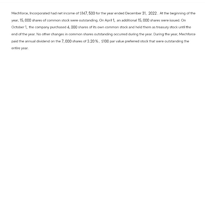 Mechforce, Incorporated had net income of $147,500 for the year ended December 31, 2022. At the beginning of the
year, 15,000 shares of common stock were outstanding. On April 1, an additional 15,000 shares were issued. On
October 1, the company purchased 4,000 shares of its own common stock and held them as treasury stock until the
end of the year. No other changes in common shares outstanding occurred during the year. During the year, Mechforce
paid the annual dividend on the 7,000 shares of 3.20%, $100 par value preferred stock that were outstanding the
entire year.