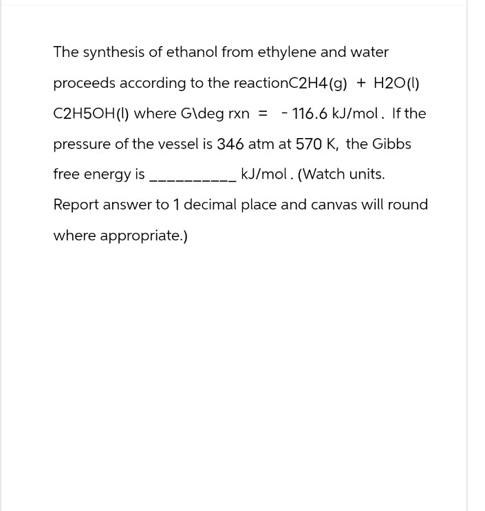 The synthesis of ethanol from ethylene and water
proceeds according to the reactionC2H4(g) + H2O(l)
C2H5OH (1) where G\deg rxn = 116.6 kJ/mol. If the
pressure of the vessel is 346 atm at 570 K, the Gibbs
kJ/mol. (Watch units.
free energy is
Report answer to 1 decimal place and canvas will round
where appropriate.)