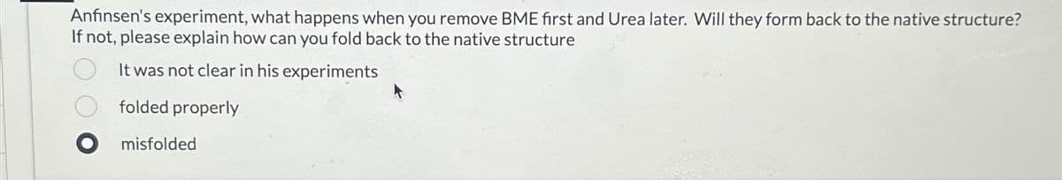 Anfinsen's experiment, what happens when you remove BME first and Urea later. Will they form back to the native structure?
If not, please explain how can you fold back to the native structure
О
It was not clear in his experiments
folded properly
● misfolded