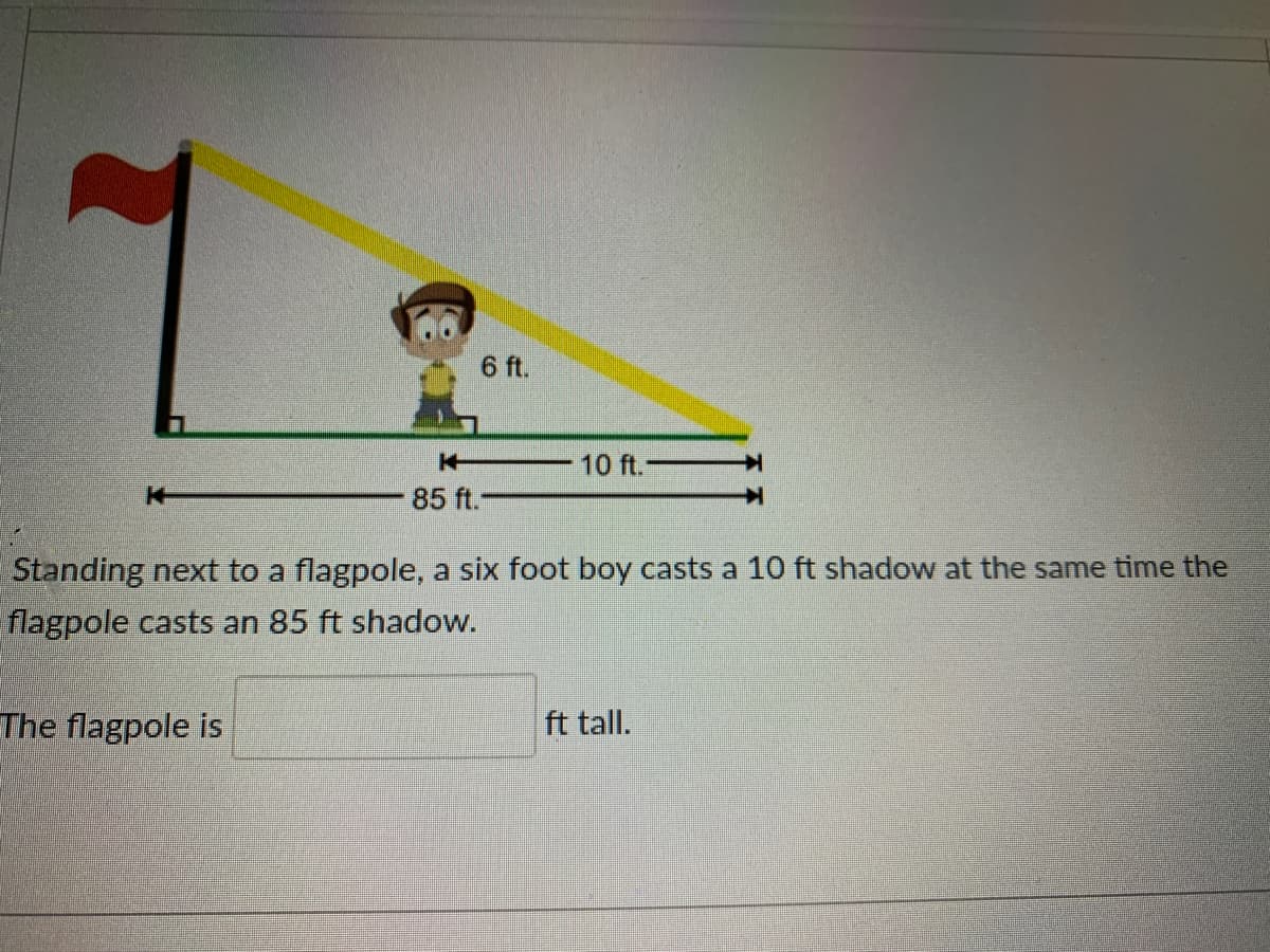 6 ft.
10 ft.-
85 ft.
Standing next to a flagpole, a six foot boy casts a 10 ft shadow at the same time the
flagpole casts an 85 ft shadow.
The flagpole is
ft tall.
