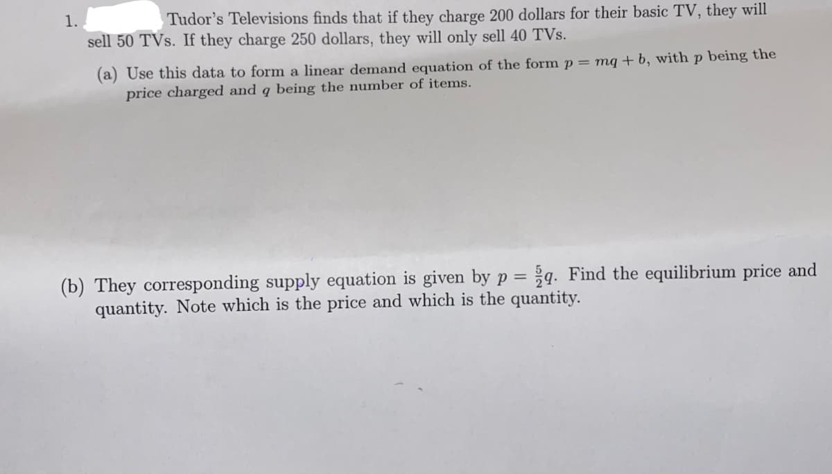 1.
Tudor's Televisions finds that if they charge 200 dollars for their basic TV, they will
sell 50 TVs. If they charge 250 dollars, they will only sell 40 TVs.
(a) Use this data to form a linear demand equation of the form p= mq+b, with p being the
price charged and q being the number of items.
(b) They corresponding supply equation is given by p = q. Find the equilibrium price and
quantity. Note which is the price and which is the quantity.
