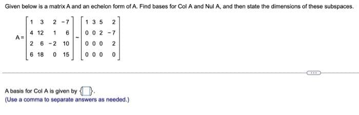 Given below is a matrix A and an echelon form of A. Find bases for Col A and Nul A, and then state the dimensions of these subspaces.
1 3 2 -7
135
2
4 12
A =
0 0 2 -7
1
6
2 6 -2 10
0 0 0
6 18
0 15
0 0 0
A basis for Col A is given by
(Use a comma to separate answers as needed.)
