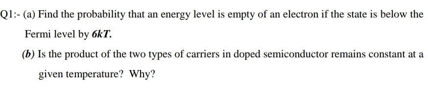 Q1:- (a) Find the probability that an energy level is empty of an electron if the state is below the
Fermi level by 6kT.
(b) Is the product of the two types of carriers in doped semiconductor remains constant at a
given temperature? Why?
