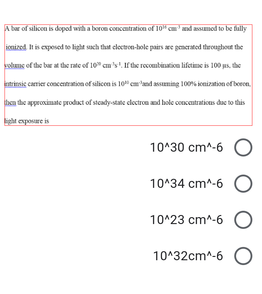 A bar of silicon is doped with a boron concentration of 1016 cm³ and assumed to be fully
ionized. It is exposed to light such that electron-hole pairs are generated throughout the
volume of the bar at the rate of 1020 cm³s1. If the recombination lifetime is 100 µs, the
intrinsic carrier concentration of silicon is 1010 cm³and assuming 100% ionization of boron,
then the approximate product of steady-state electron and hole concentrations due to this
light exposure is
10^30 cm^-6
10^34 cm^-6
10^23 cm^-6
10^32cm^-6
