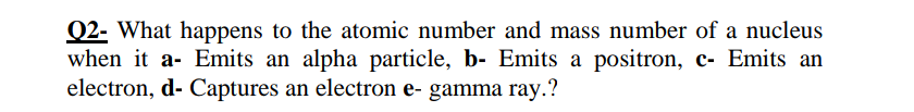 Q2- What happens to the atomic number and mass number of a nucleus
when it a- Emits an alpha particle, b- Emits a positron, c- Emits an
electron, d- Captures an electron e- gamma ray.?
