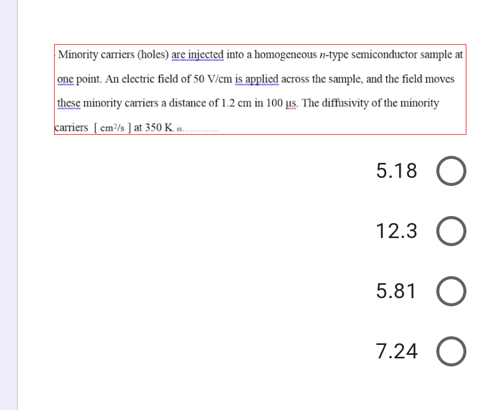 Minority carriers (holes) are injected into a homogeneous n-type semiconductor sample at
one point. An electric field of 50 V/cm is applied across the sample, and the field moves
these minority carriers a distance of 1.2 cm in 100 µs. The diffusivity of the minority
carriers [ cm²/s ] at 350 K is. .
5.18
12.3 O
5.81
7.24 O
