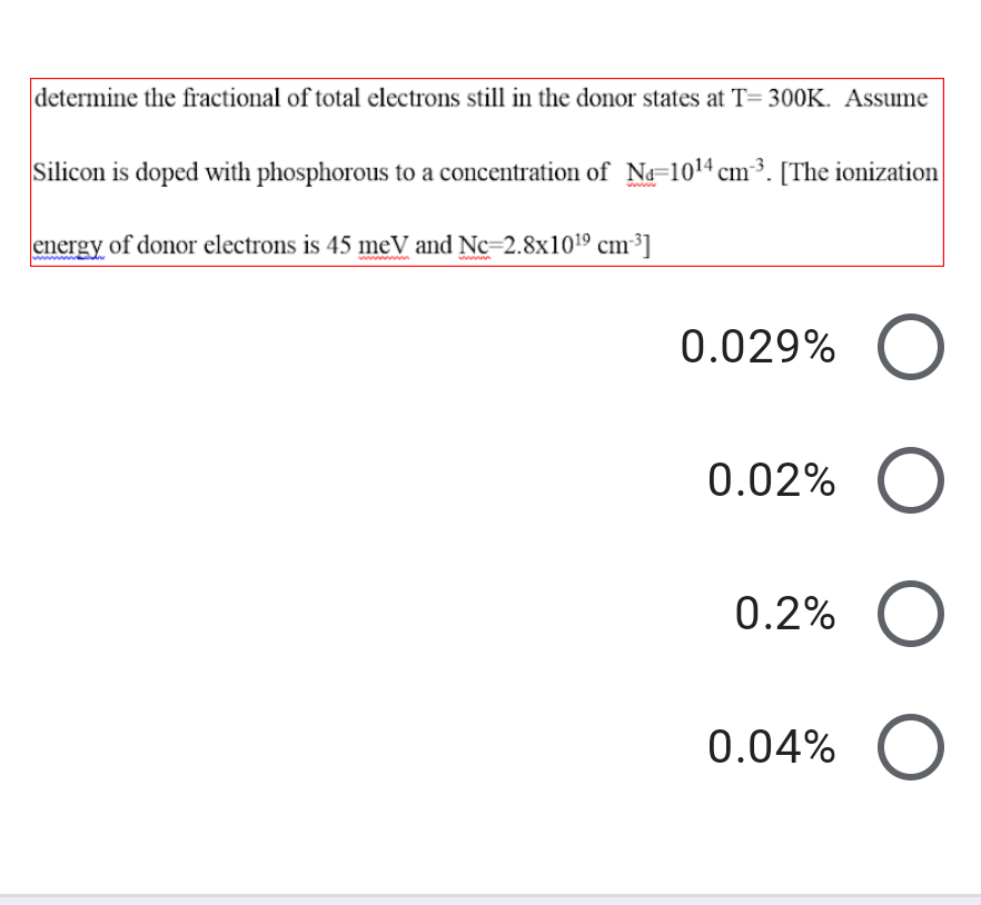 determine the fractional of total electrons still in the donor states at T= 300K. Assume
Silicon is doped with phosphorous to a concentration of N=1014 cm³. [The ionization
energy of donor electrons is 45 meV and Nc=2.8x1019 cm³]
ww n
www
0.029%
0.02%
0.2%
0.04%
