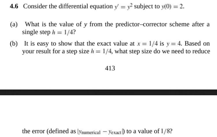 4.6 Consider the differential equation y' = y? subject to y(0) = 2.
(a) What is the value of y from the predictor-corrector scheme after a
single step h = 1/4?
(b) It is easy to show that the exact value at x = 1/4 is y = 4. Based on
your result for a step size h = 1/4, what step size do we need to reduce
413
the error (defined as [ynumerical - Yexact) to a value of 1/8?
