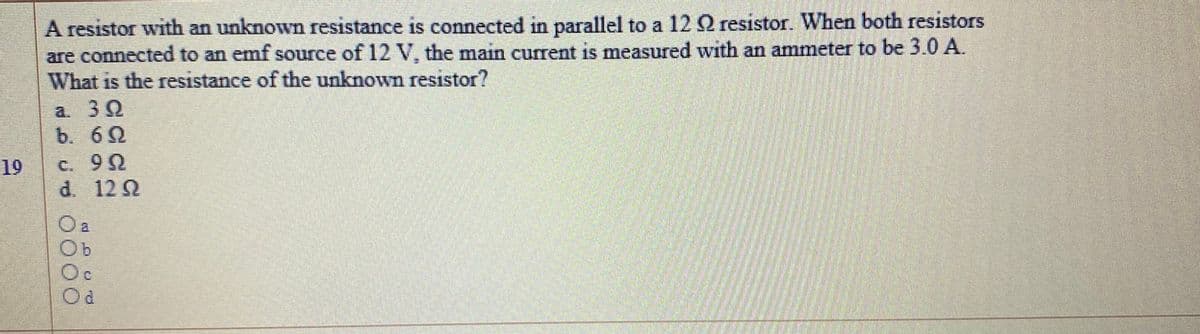 A resistor with an unknown resistance is connected in parallel to a 12 Q resistor. When both resistors
are connected to an emf source of 12 V, the main current is measured with an ammeter to be 3.0 A.
What is the resistance of the unknown resistor?
a. 30
b. 60
19
C. 90
d. 122
Oc
Od
