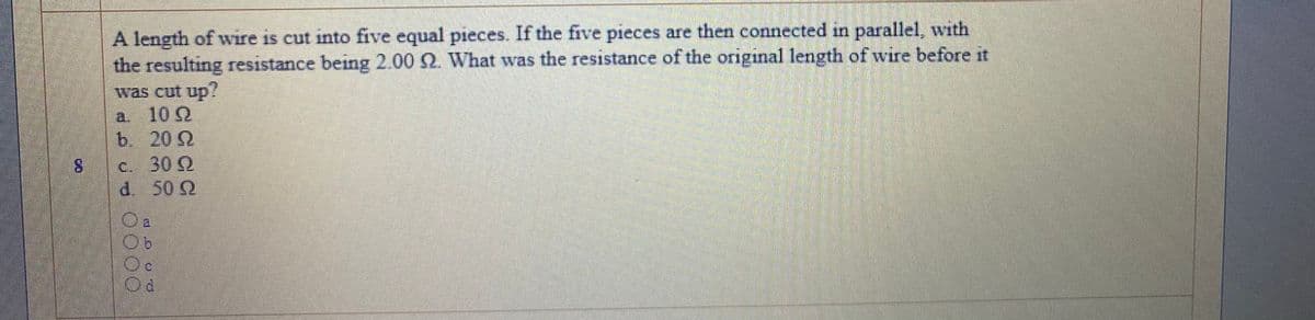 A length of wire is cut into five equal pieces. If the five pieces are then connected in parallel, with
the resulting resistance being 2.00 2. What was the resistance of the original length of wire before it
was cut up?
102
a.
b. 20 2
8.
C. 30 Q
d. 50 2
90
