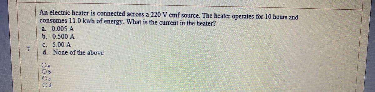 An electric heater is connected across a 220 V emf source. The heater operates for 10 hours and
consumes 11.0 kwh of energy. What is the current in the heater?
a. 0.005 A
b. 0.500 A
c. 5.00 A
d. None of the above
O a
Oc
