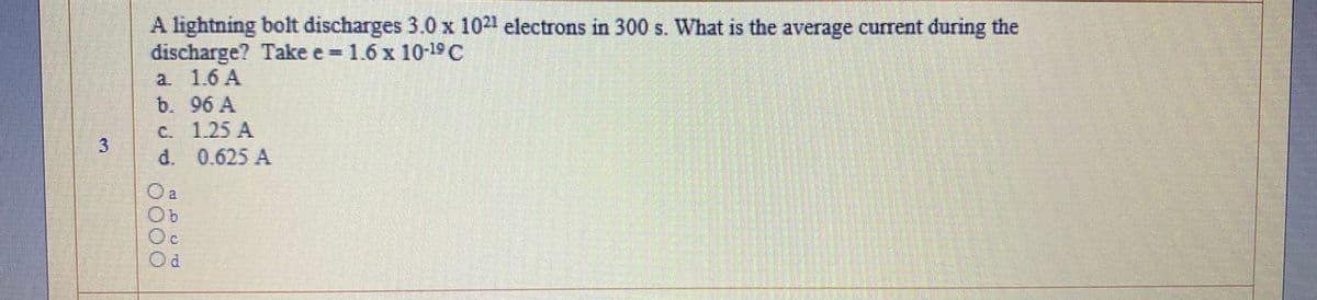 A lightning bolt discharges 3.0 x 1021 electrons in 300 s. What is the average current during the
discharge? Take e 1.6 x 10-19C
a. 1.6 A
b. 96 A
C. 1.25 A
d. 0.625 A
Oc
3.
