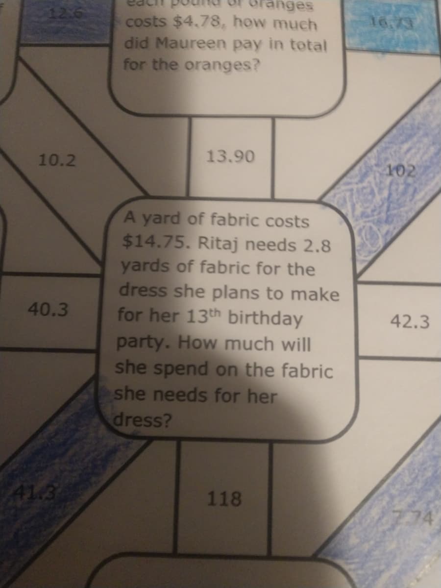 anges
126
costs $4,78, how much
did Maureen pay in total
for the oranges?
16.73
10.2
13.90
102
A yard of fabric costs
$14.75. Ritaj needs 2.8
yards of fabric for the
dress she plans to make
for her 13th birthday
party. How much will
she spend on the fabric
she needs for her
40.3
42.3
dress?
41.3
118
