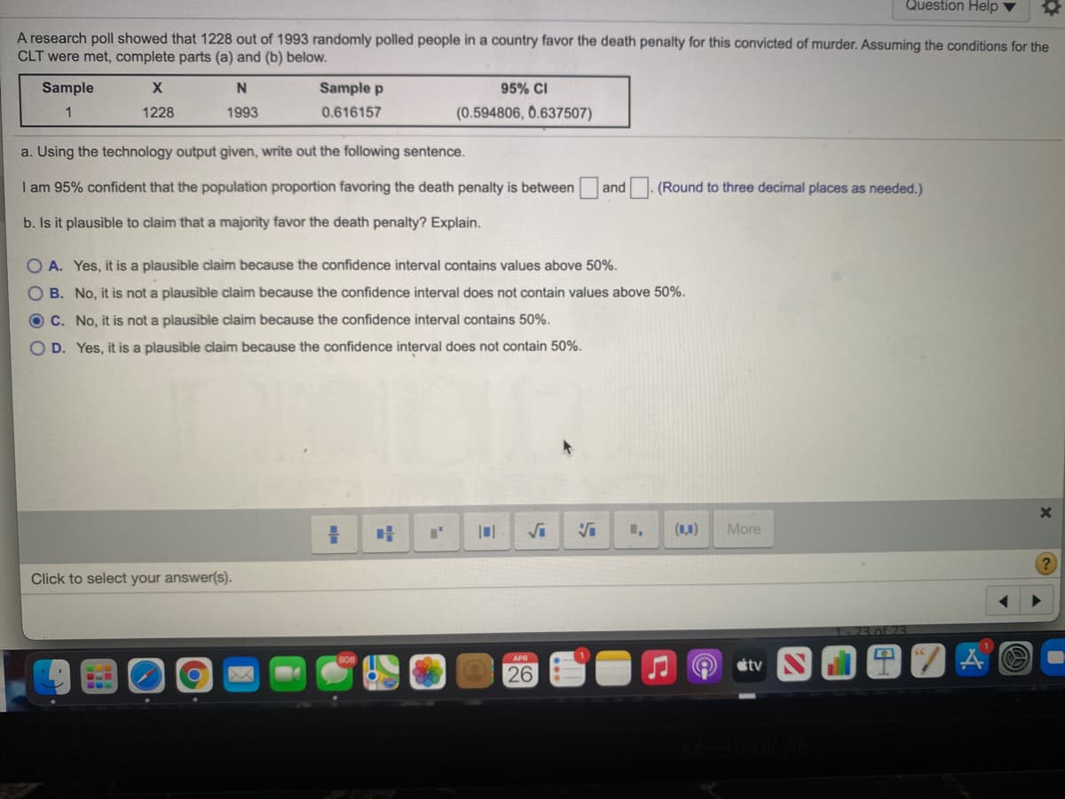 Question Help
A research poll showed that 1228 out of 1993 randomly polled people in a country favor the death penalty for this convicted of murder. Assuming the conditions for the
CLT were met, complete parts (a) and (b) below.
Sample
N
Sample p
95% CI
1
1228
1993
0.616157
(0.594806, 0.637507)
a. Using the technology output given, write out the following sentence.
I am 95% confident that the population proportion favoring the death penalty is between and
(Round to three decimal places as needed.)
b. Is it plausible to claim that a majority favor the death penalty? Explain.
O A. Yes, it is a plausible claim because the confidence interval contains values above 50%.
O B. No, it is not a plausible claim because the confidence interval does not contain values above 50%.
C. No, it is not a plausible claim because the confidence interval contains 50%.
O D. Yes, it is a plausible claim because the confidence interval does not contain 50%.
(1,1)
More
Click to select your answer(s).
1-23 of 23
APR
tv
26
