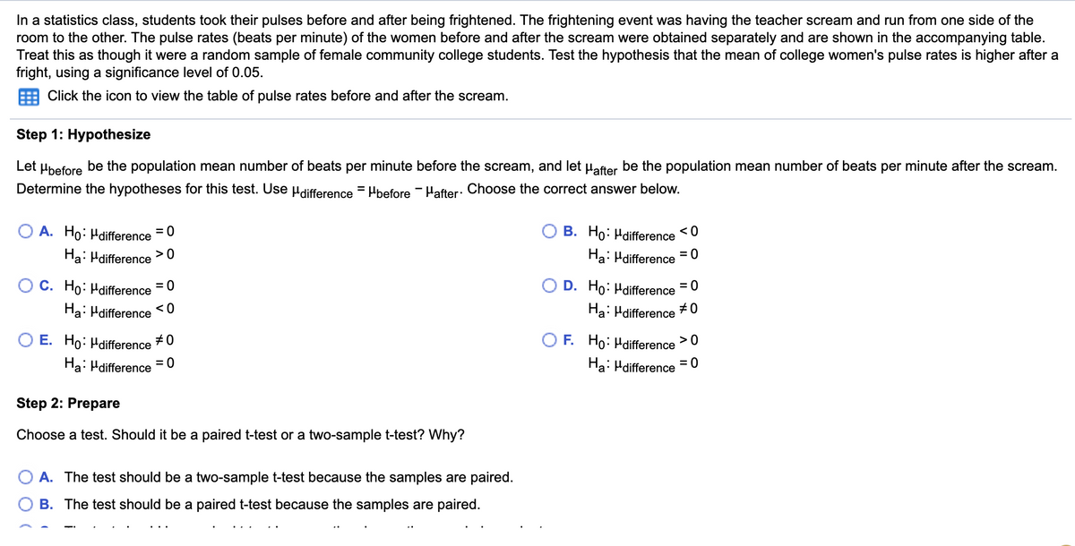 In a statistics class, students took their pulses before and after being frightened. The frightening event was having the teacher scream and run from one side of the
room to the other. The pulse rates (beats per minute) of the women before and after the scream were obtained separately and are shown in the accompanying table.
Treat this as though it were a random sample of female community college students. Test the hypothesis that the mean of college women's pulse rates is higher after a
fright, using a significance level of 0.05.
Click the icon to view the table of pulse rates before and after the scream.
Step 1: Hypothesize
Let Hbefore
be the population mean number of beats per minute before the scream, and let Hafter be the population mean number of beats per minute after the scream.
Determine the hypotheses for this test. Use µdifference = Hbefore - Hafter: Choose the correct answer below.
O A. Ho: Hdifference =0
Ha: Hdifference
B. Ho: Hdifference <0
%3D
>0
Ha: Hdifference = 0
O C. Ho: Hdifference =0
Ha: Hdifference
D. Ho: Hdifference = 0
< 0
Ha: Hdifference #0
O E. Ho: Hdifference
#0
F. Ho: Hdifference >0
Ha: Hdifference
= 0
Ha: Hdifference = 0
Step 2: Prepare
Choose a test. Should it be a paired t-test or a two-sample t-test? Why?
O A. The test should be a two-sample t-test because the samples are paired.
B. The test should be a paired t-test because the samples are paired.
