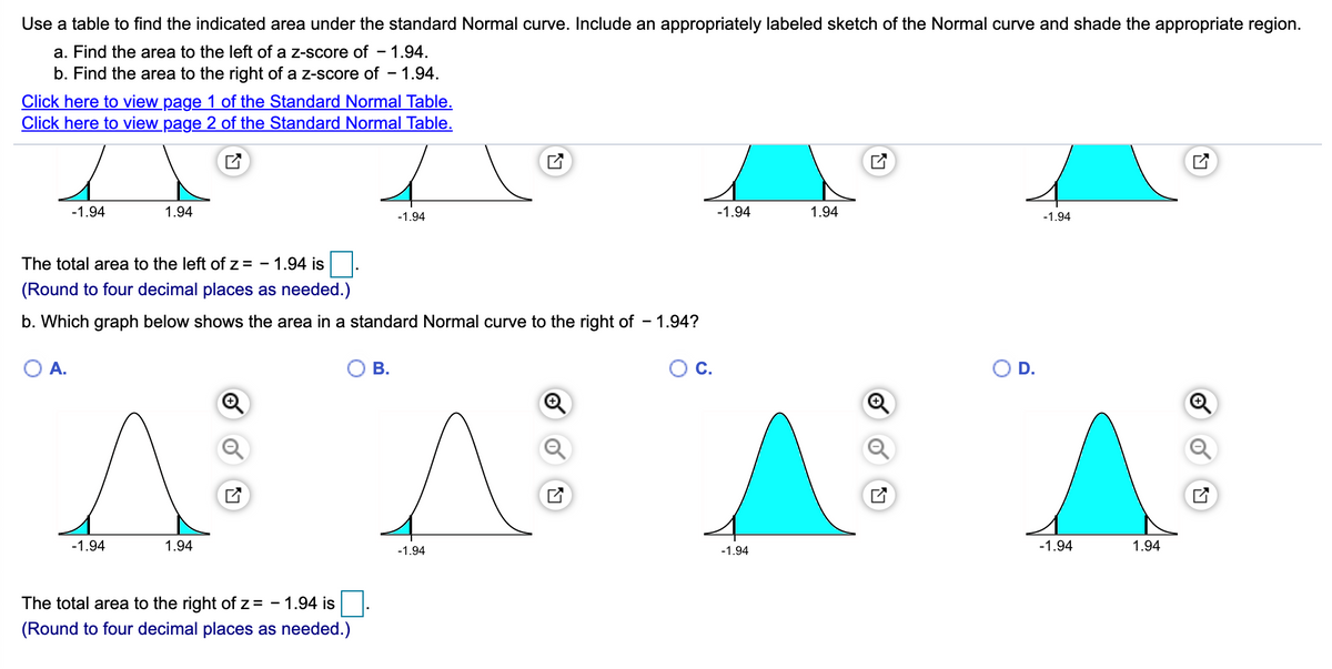 Use a table to find the indicated area under the standard Normal curve. Include an appropriately labeled sketch of the Normal curve and shade the appropriate region.
a. Find the area to the left of a z-score of - 1.94.
b. Find the area to the right of a z-score of - 1.94.
Click here to view page 1 of the Standard Normal Table.
Click here to view page 2 of the Standard Normal Table.
-1.94
1.94
-1.94
1.94
-1.94
-1.94
The total area to the left of z = - 1.94 is.
(Round to four decimal places as needed.)
b. Which graph below shows the area in a standard Normal curve to the right of – 1.94?
A.
В.
D.
-1.94
1.94
-1.94
1.94
-1.94
-1.94
The total area to the right of z = - 1.94 is.
(Round to four decimal places as needed.)
