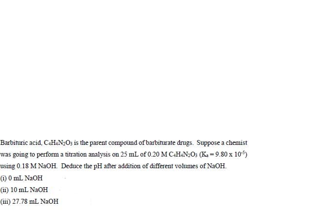 Barbituric acid, C4HAN;O; is the parent compound of barbiturate drugs. Suppose a chemist
was going to perform a titration analysis on 25 mL of 0.20 M C4H&N;O; (K, = 9.80 x 105)
using 0.18 M NAOH. Deduce the pH after addition of different volumes of NaOH.
(1) 0 mL NAOH
(ii) 10 mL NAOH
(iii) 27.78 mL NAOH
