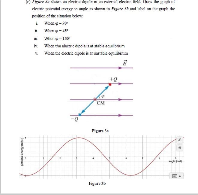 (c) Figure 3a shows an electric dipole in an external electric field. Draw the graph of
electric potential energy vs angle as shown in Figure 3b and label on the graph the
position of the situation below:
i. When p = 90º
ii. When o = 45°
iii.
When p = 135°
iv. When the electric dipole is at stable equilibrium
When the electric dipole is at unstable equilibrium
V.
E
CM
Figure 3a
angle (rad)
Figure 3b
potential energy (U/pE)
To
