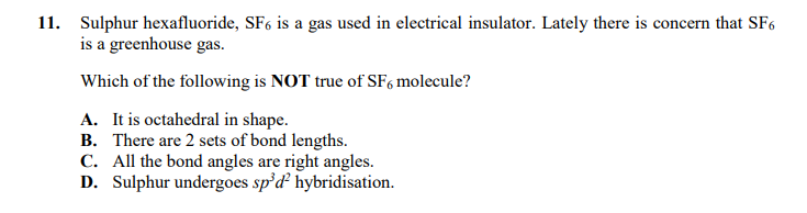 11. Sulphur hexafluoride, SF6 is a gas used in electrical insulator. Lately there is concern that SF6
is a greenhouse gas.
Which of the following is NOT true of SF, molecule?
A. It is octahedral in shape.
B. There are 2 sets of bond lengths.
C. All the bond angles are right angles.
D. Sulphur undergoes sp'd hybridisation.
