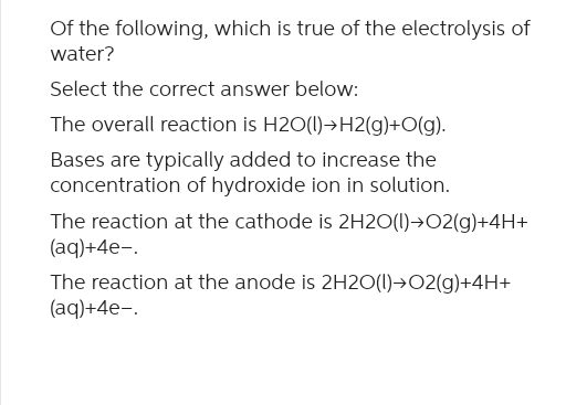 Of the following, which is true of the electrolysis of
water?
Select the correct answer below:
The overall reaction is H2O(1)→H2(g)+O(g).
Bases are typically added to increase the
concentration of hydroxide ion in solution.
The reaction at the cathode is 2H2O(l) + O2(g)+4H+
(aq)+4e-.
The reaction at the anode is 2H2O(l) O2(g)+4H+
(aq)+4e-.