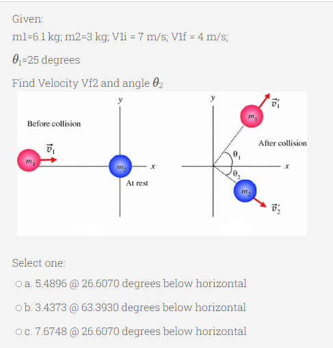 Given:
ml=6.1 kg; m2=3 kg; Vli = 7 m/s; Vlf = 4 m/s;
0₁-25 degrees
Find Velocity Vf2 and angle 02
Before collision
0₁
m₂
At rest
Select one:
O a. 5.4896 @ 26.6070 degrees below horizontal
ob. 3.4373 @ 63.3930 degrees below horizontal
O c. 7.6748 @ 26.6070 degrees below horizontal
m
After collision
X
0₂