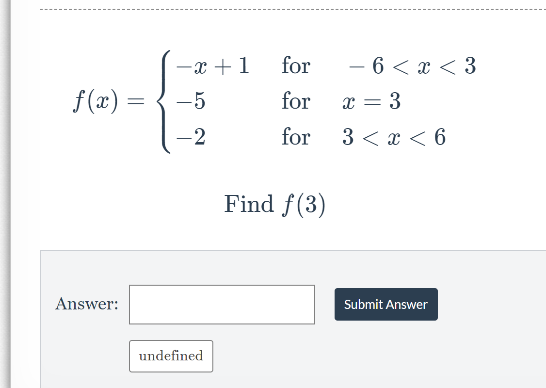 In this section, we explore the concept of piecewise functions. The function \( f(x) \) is defined as follows:

\[ f(x) = \begin{cases} 
-x + 1 & \text{for} \; -6 < x < 3 \\
-5 & \text{for} \; x = 3 \\
-2 & \text{for} \; 3 < x < 6
\end{cases} \]

Piecewise functions have different expressions depending on the value of the independent variable \( x \).

**Task: Evaluating the Piecewise Function**

We will now evaluate the function \( f(x) \) at a specific point.

**Find \( f(3) \)**

To find the value of \( f(3) \), we need to use the appropriate piece of the piecewise function based on the value of \( x \).

The possible pieces are:
1. \( -x + 1 \) for \( -6 < x < 3 \)
2. \( -5 \) for \( x = 3 \)
3. \( -2 \) for \( 3 < x < 6 \)

Since \( x = 3 \), we use the second piece of the function.

**Input your answer in the provided box** and press "Submit Answer" to check if you are correct. 

Answer: [___________]

[Submit Answer]

If you submit the correct answer, a confirmation message will appear.