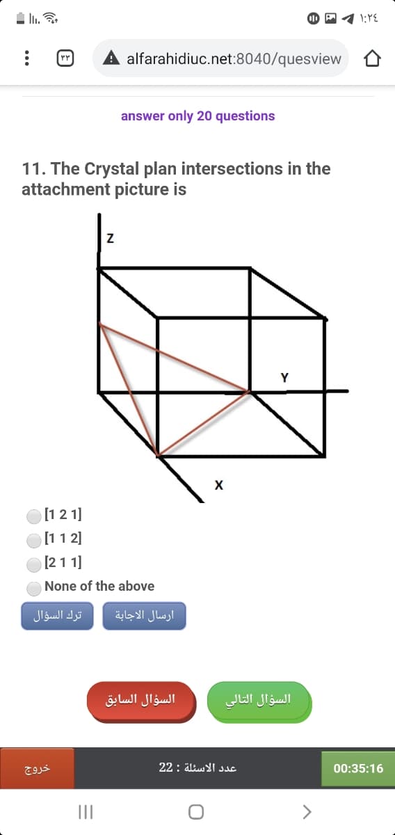 alfarahidiuc.net:8040/quesview
answer only 20 questions
11. The Crystal plan intersections in the
attachment picture is
[1 2 1]
[11 2]
[21 1]
None of the above
ترك السؤال
ارسال الاجابة
السؤال السابق
السؤال التالي
خروج
22: äliu I sac
00:35:16
II
