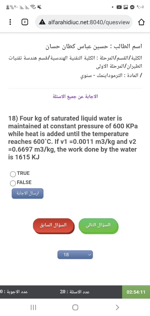 9:00
alfarahidiuc.net:8040/quesview
اسم الطالب : حسين عباس كطان حسان
الكلية القسم المرحلة : الكلية التقنية الهندسية قسم هندسة تقنيات
الطيران/المرحلة الاولی
/ المادة : الثرموداينمك - سنوي
الاسئلة
الاجابة عن جميع
18) Four kg of saturated liquid water is
maintained at constant pressure of 600 KPa
while heat is added until the temperature
reaches 600°C. If v1 =0.0011 m3/kg and v2
=0.6697 m3/kg, the work done by the water
is 1615 KJ
TRUE
FALSE
ارسال الاجابة
السؤال السابق
السؤال التالي
18
عد د الاجوبة : 0
عدد الاسئلة : 20
02:54:11
II
