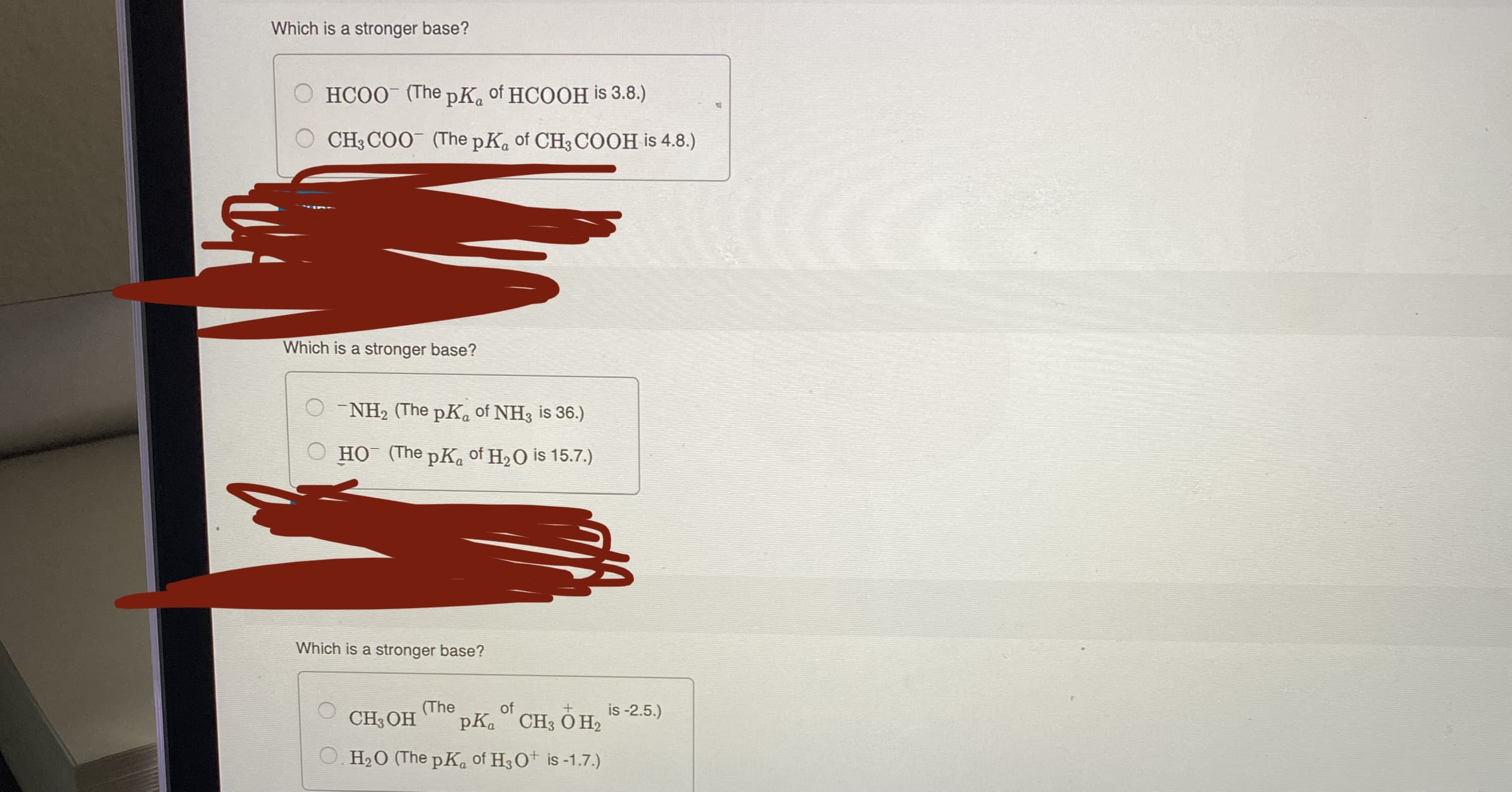 Which is a stronger base?
O HCOO (The pK. of HCOOH is 3.8.)
CH3 COO (The pK. of CH3 COOH is 4.8.)
Which is a stronger base?
O - NH2 (The pK. of NH3 is 36.)
HO (The pK. of H2O is 15.7.)
Which is a stronger base?
CH3 OH
(The
pKa CH3 O H2
of
is -2.5.)
O. H2O (The pK. of H3O+ is-1.7.)
