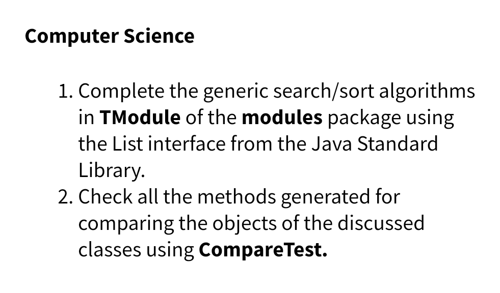 Computer Science
1. Complete the generic search/sort algorithms
in TModule of the modules package using
the List interface from the Java Standard
Library.
2. Check all the methods generated for
comparing the objects of the discussed
classes using CompareTest.
