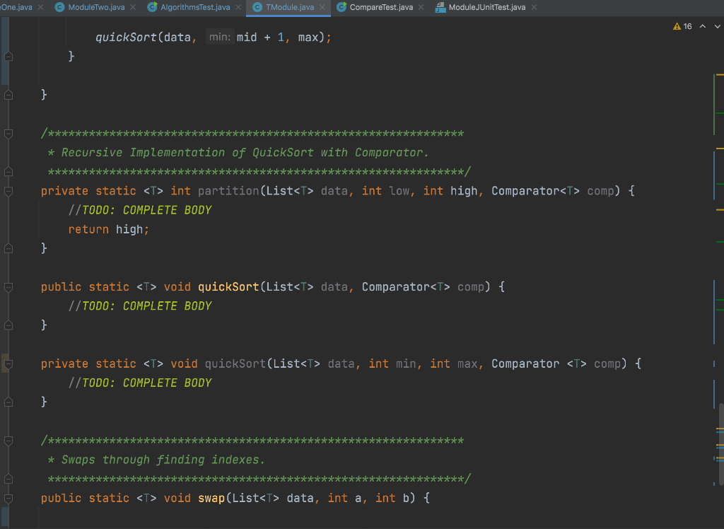 One.java X
O ModuleTwo.java X
G AlgorithmsTest.java
© TModule.java x
C CompareTest.java
4 ModuleJUnitTest.java
A 16 A
quickSort(data,
min: mid + 1, max);
}
/*************************************************************
* Recursive Implementation of QuickSort with Comparator.
/********* ****************************************************
private static <T> int partition(List<T> data, int low, int high, Comparator<T> comp) {
//TODO: COMPLETE BODY
return high;
public static <T> void quickSort(List<T> data, Comparator<T> comp) {
//TODO: COMPLETE BODY
}
private static <T> void quickSort(List<T> data, int min, int max, Comparator <T> comp) {
//TODO: COMPLETE BODY
/******************************************:
***************
* Swaps through finding indexes.
**********
*******************:
****************/
public static <T> void swap(List<T> data, int a, int b) {
