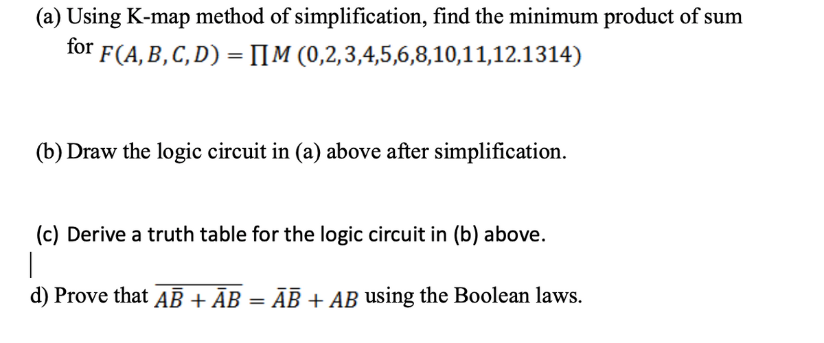 (a) Using K-map method of simplification, find the minimum product of sum
for F(A,B,C,D) = [[M (0,2,3,4,5,6,8,10,11,12.1314)
(b) Draw the logic circuit in (a) above after simplification.
(c) Derive a truth table for the logic circuit in (b) above.
|
d) Prove that AB + AB
ĀB + AB using the Boolean laws.
