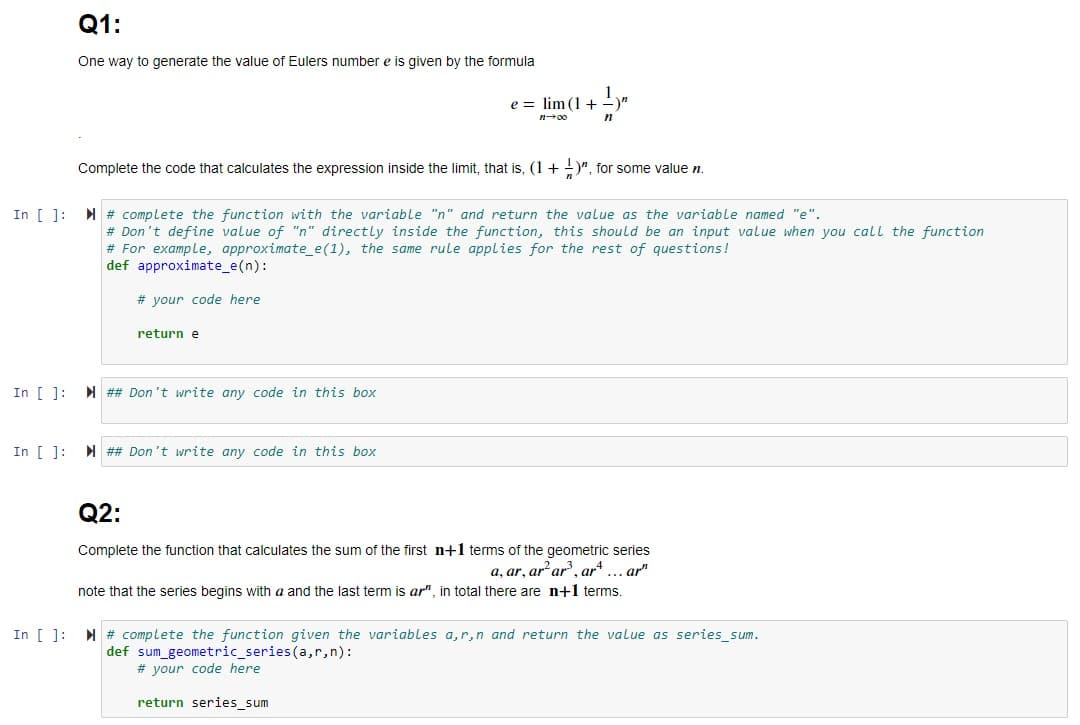 Q1:
One way to generate the value of Eulers number e is given by the formula
e = lim (1 +
n00
Complete the code that calculates the expression inside the limit, that is, (1 + )", for some value n.
In [ 1: M # complete the function with the variable "n" and return the value as the variable named "e".
# Don't define value of "n" directly inside the function, this should be an input value when you call the function
# For example, approximate_e(1), the same rule applies for the rest of questions!
def approximate_e(n):
# your code here
return e
In [ ]: N ## Don't write any code in this box
In [ ]: M ## Don't write any code in this box
Q2:
Complete the function that calculates the sum of the first n+1 terms of the geometric series
a, ar, ar ar, ar*... ar"
note that the series begins with a and the last term is ar", in total there are n+1 terms.
In [ ]: M # complete the function given the variables a,r,n and return the value as series_sum.
def sum_geometric_series(a,r,n):
# your code here
return series_sum
