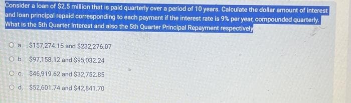 Consider a loan of $2.5 million that is paid quarterly over a period of 10 years. Calculate the dollar amount of interest
and loan principal repaid corresponding to each payment if the interest rate is 9% per year, compounded quarterly.
What is the 5th Quarter Interest and also the 5th Quarter Principal Repayment respectively
O a
$157,274.15 and $232,276.07
O b.
$97,158.12 and $95,032.24
O c. $46,919.62 and $32,752.85
O d. $52,601.74 and $42,841.70