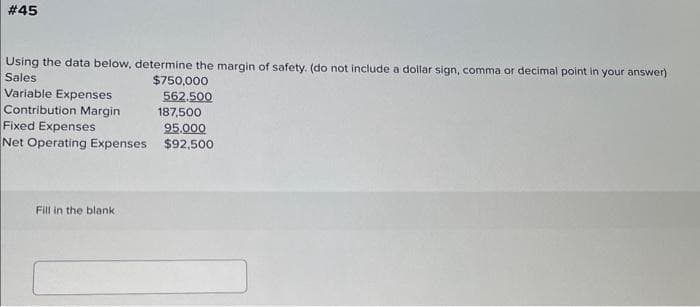 # 45
Using the data below, determine the margin of safety. (do not include a dollar sign, comma or decimal point in your answer)
Sales
Variable Expenses
Contribution Margin
Fixed Expenses
Net Operating Expenses
Fill in the blank
$750,000
562.500
187,500
95,000
$92,500