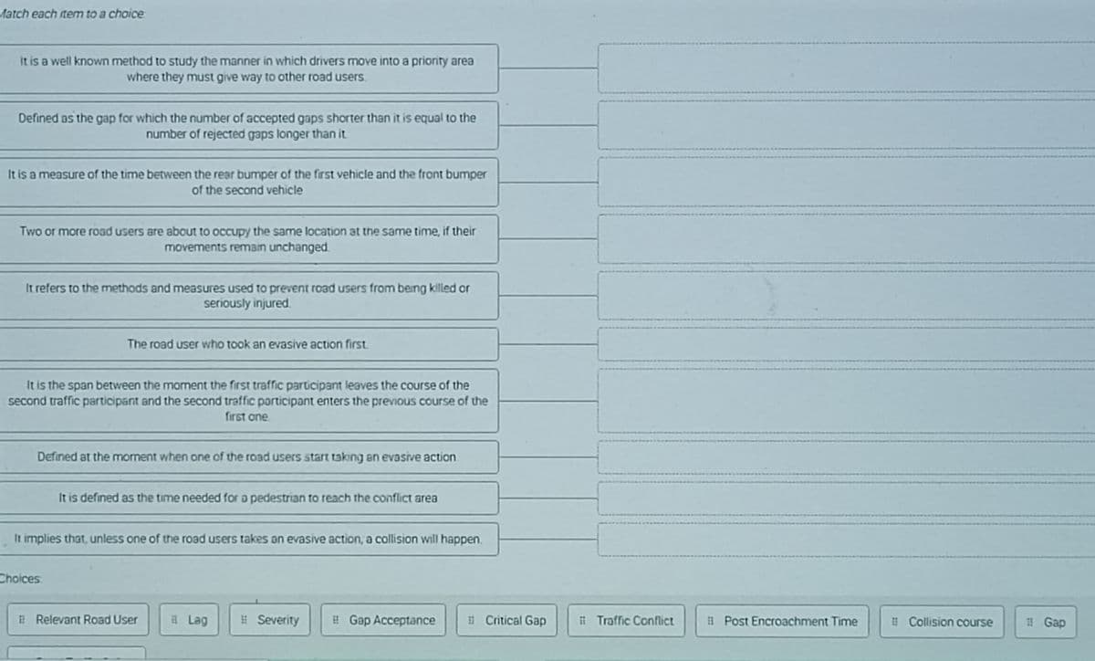 Match each item to a choice:
It is a well known method to study the manner in which drivers move into a priority area
where they must give way to other road users.
Defined as the gap for which the number of accepted gaps shorter than it is equal to the
number of rejected gaps longer than it
It is a measure of the time between the rear bumper of the first vehicle and the front bumper
of the second vehicle
Two or more road users are about to occupy the same location at the same time, if their
movements remain unchanged.
It refers to the methods and measures used to prevent road users from being klled or
seriously injured.
The road user who took an evasive action first.
It is the span between the mament the first traffic participant leaves the course of the
second traffic participant and the second traffic porticipant enters the previous course of the
first one.
Defined at the moment when one of the road users start taking an evasive action
It is defined as the time needed for a pedestrian to reach the conflict area
It implies that, unless one of the road users takes an evasive action, a collision will happen.
Choices
E Relevant Road User
E Lag
# Severity
! Gap Acceptance
i Critical Gap
ii Traffic Conflict
i Post Encroachment Time
1 Collision course
# Gap

