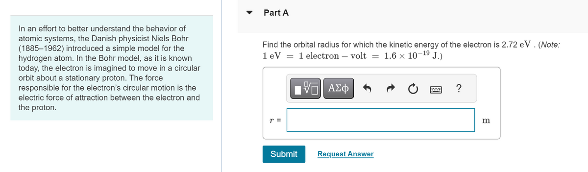 In an effort to better understand the behavior of
atomic systems, the Danish physicist Niels Bohr
(1885-1962) introduced a simple model for the
hydrogen atom. In the Bohr model, as it is known
today, the electron is imagined to move in a circular
orbit about a stationary proton. The force
responsible for the electron's circular motion is the
electric force of attraction between the electron and
the proton.
Part A
Find the orbital radius for which the kinetic energy of the electron is 2.72 eV. (Note:
1 eV = 1 electron - volt 1.6 × 10-¹⁹ J.)
VE ΑΣΦ
r =
Submit
-
Request Answer
Ć = ?
m