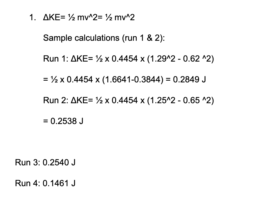 1. AKE= ½ mv^2= ½ mv^2
Sample calculations (run 1 & 2):
Run 1: AKE= x 0.4454 x (1.29^2 - 0.62 ^2)
= ½ x 0.4454 x (1.6641-0.3844) = 0.2849 J
Run 2: AKE= x 0.4454 x (1.25^2 - 0.65 ^2)
= 0.2538 J
Run 3: 0.2540 J
Run 4: 0.1461 J